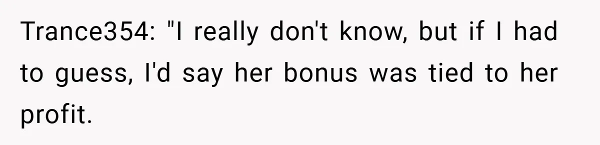 Boss Told Him “Don’t Come In Tomorrow, You’re Suspended” - Then Lost Her Job a Week Later Trance354: "I really don't know, but if I had to guess, I'd say her bonus was tied to her profit.