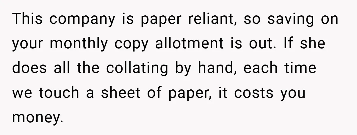 Boss Told Him “Don’t Come In Tomorrow, You’re Suspended” - Then Lost Her Job a Week Later This company is paper reliant, so saving on your monthly copy allotment is out. If she does all the collating by hand, each time we touch a sheet of paper,...
