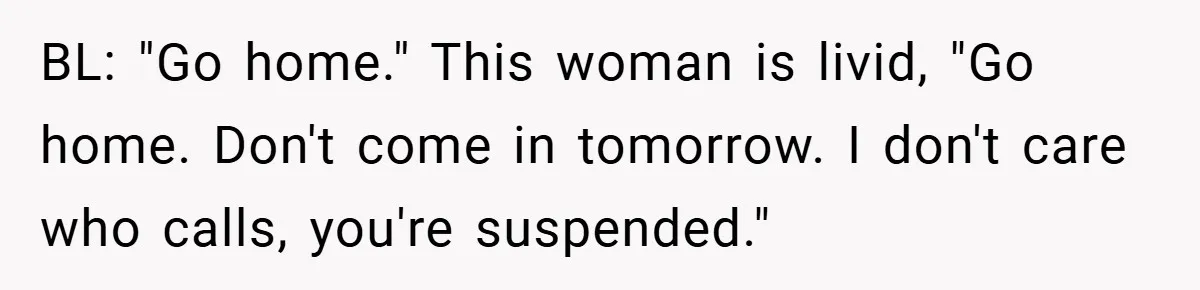 Boss Told Him “Don’t Come In Tomorrow, You’re Suspended” - Then Lost Her Job a Week Later BL: "Go home." This woman is livid, "Go home. Don't come in tomorrow. I don't care who calls, you're suspended."