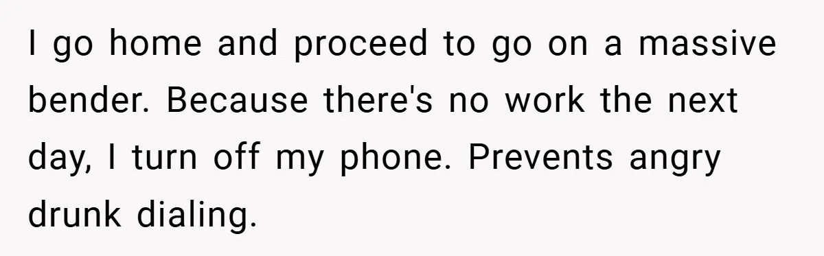 Boss Told Him “Don’t Come In Tomorrow, You’re Suspended” - Then Lost Her Job a Week Later I go home and proceed to go on a massive bender. Because there's no work the next day, I turn off my phone. Prevents angry drunk dialing.