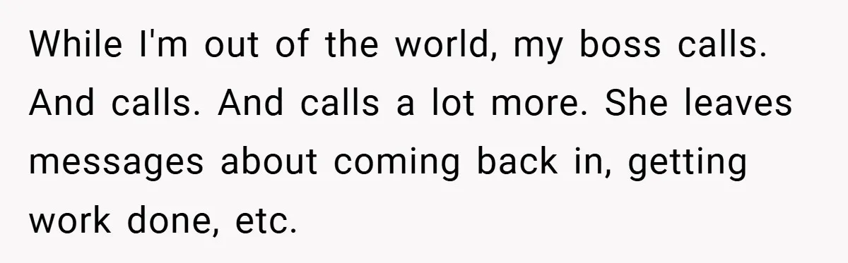 Boss Told Him “Don’t Come In Tomorrow, You’re Suspended” - Then Lost Her Job a Week Later While I'm out of the world, my boss calls. And calls. And calls a lot more. She leaves messages about coming back in, getting work done, etc.