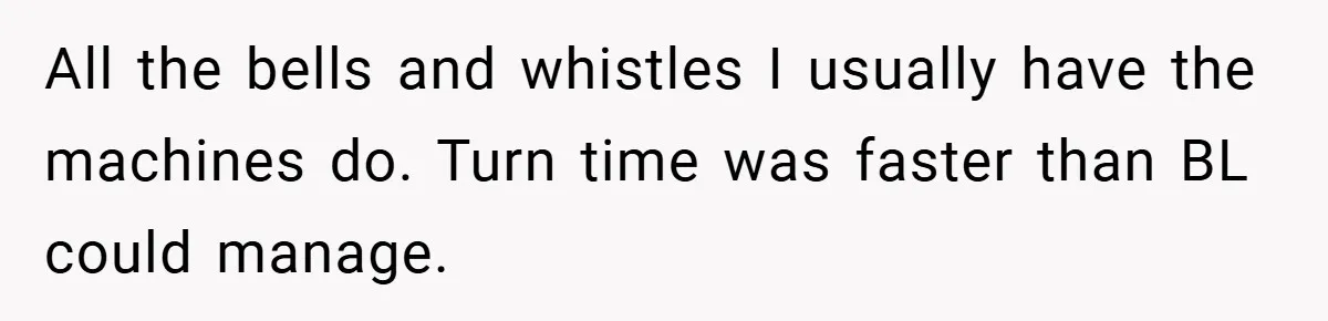 Boss Told Him “Don’t Come In Tomorrow, You’re Suspended” - Then Lost Her Job a Week Later All the bells and whistles I usually have the machines do. Turn time was faster than BL could manage.