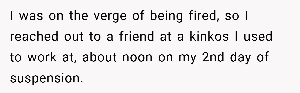 Boss Told Him “Don’t Come In Tomorrow, You’re Suspended” - Then Lost Her Job a Week Later I was on the verge of being fired, so I reached out to a friend at a kinkos I used to work at, about noon on my 2nd day of...