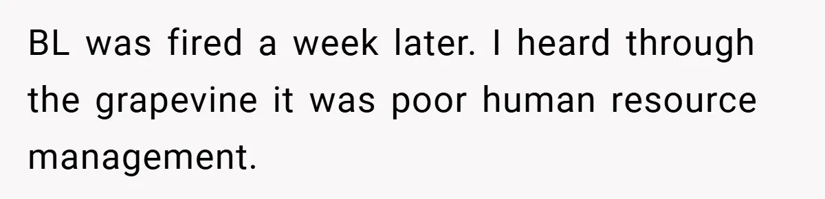 Boss Told Him “Don’t Come In Tomorrow, You’re Suspended” - Then Lost Her Job a Week Later BL was fired a week later. I heard through the grapevine it was poor human resource management.
