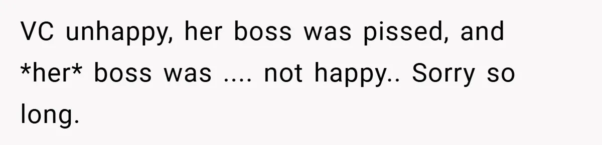 Boss Told Him “Don’t Come In Tomorrow, You’re Suspended” - Then Lost Her Job a Week Later VC unhappy, her boss was pissed, and *her* boss was .... not happy.. Sorry so long.