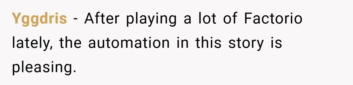 Boss Told Him “Don’t Come In Tomorrow, You’re Suspended” - Then Lost Her Job a Week Later Yggdris − After playing a lot of Factorio lately, the automation in this story is pleasing.