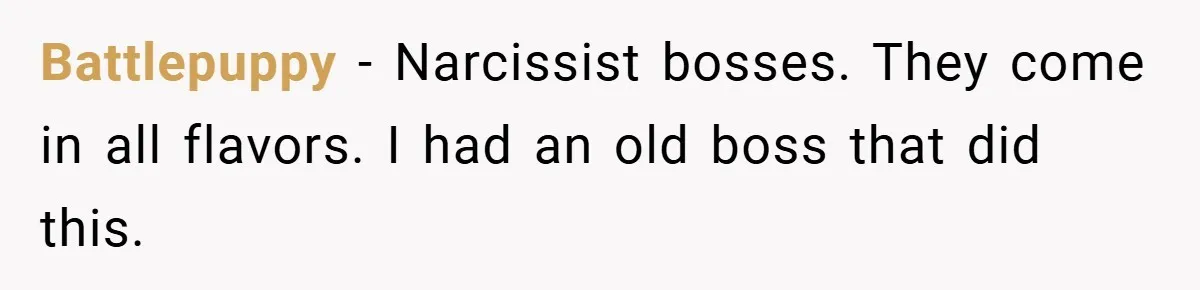 Boss Told Him “Don’t Come In Tomorrow, You’re Suspended” - Then Lost Her Job a Week Later Battlepuppy − Narcissist bosses. They come in all flavors. I had an old boss that did this.