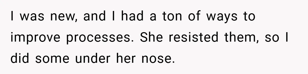 Boss Told Him “Don’t Come In Tomorrow, You’re Suspended” - Then Lost Her Job a Week Later I was new, and I had a ton of ways to improve processes. She resisted them, so I did some under her nose.