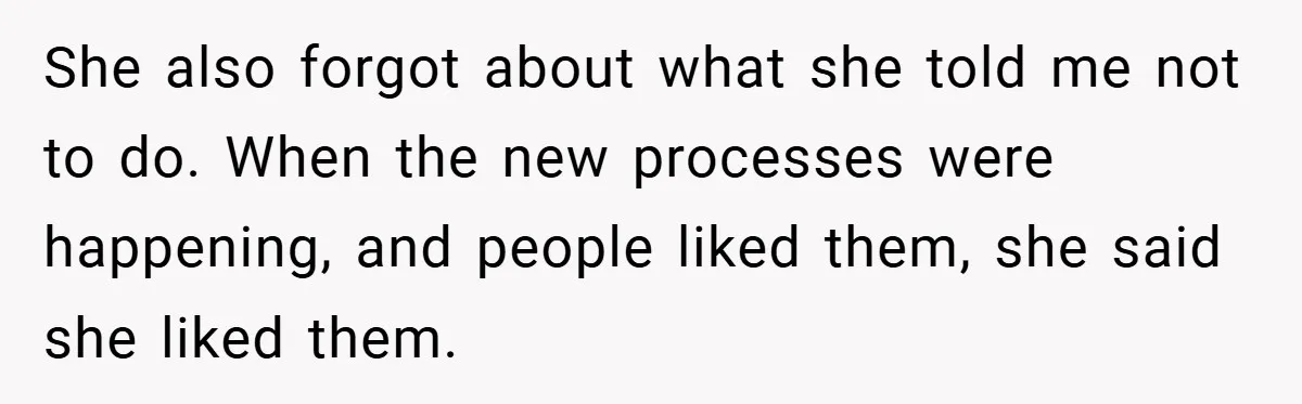 Boss Told Him “Don’t Come In Tomorrow, You’re Suspended” - Then Lost Her Job a Week Later She also forgot about what she told me not to do. When the new processes were happening, and people liked them, she said she liked them.