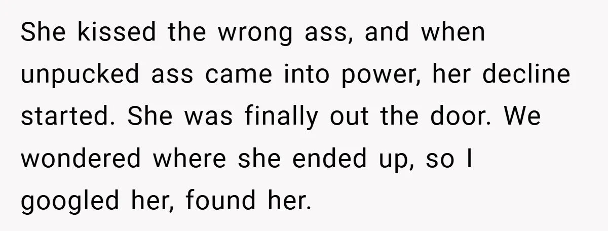 Boss Told Him “Don’t Come In Tomorrow, You’re Suspended” - Then Lost Her Job a Week Later She kissed the wrong ass, and when unpucked ass came into power, her decline started. She was finally out the door. We wondered where she ended up, so I googled...