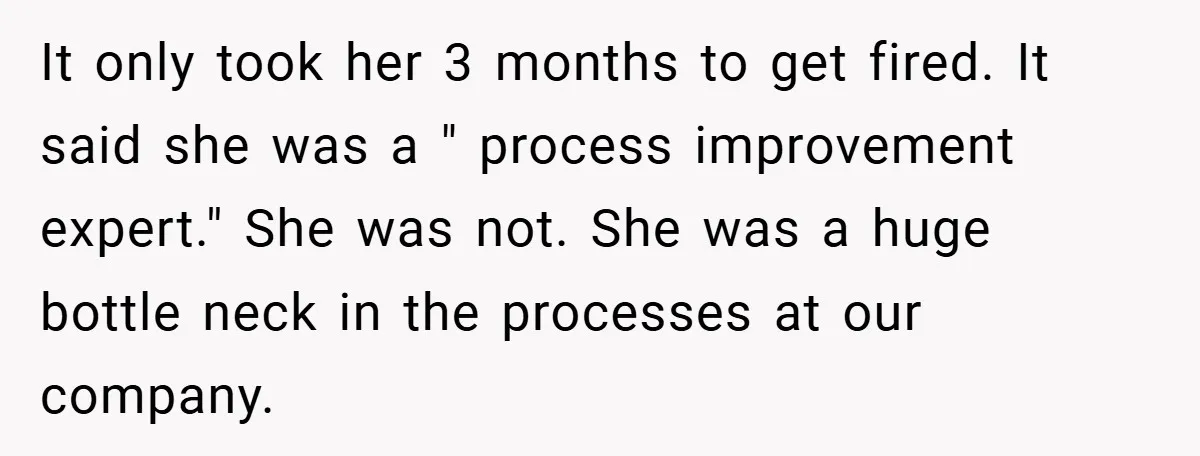Boss Told Him “Don’t Come In Tomorrow, You’re Suspended” - Then Lost Her Job a Week Later It only took her 3 months to get fired. It said she was a " process improvement expert." She was not. She was a huge bottle neck in the processes...