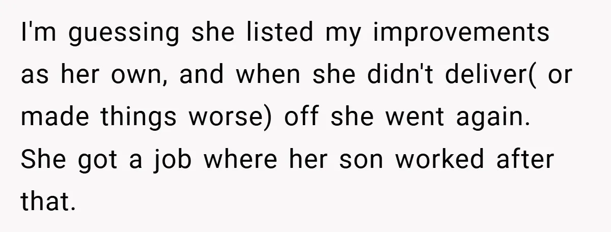 Boss Told Him “Don’t Come In Tomorrow, You’re Suspended” - Then Lost Her Job a Week Later I'm guessing she listed my improvements as her own, and when she didn't deliver( or made things worse) off she went again. She got a job where her son worked...