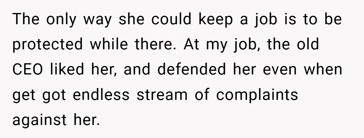Boss Told Him “Don’t Come In Tomorrow, You’re Suspended” - Then Lost Her Job a Week Later The only way she could keep a job is to be protected while there. At my job, the old CEO liked her, and defended her even when get got endless...