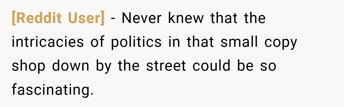 [Reddit User] − Never knew that the intricacies of politics in that small copy shop down by the street could be so fascinating.