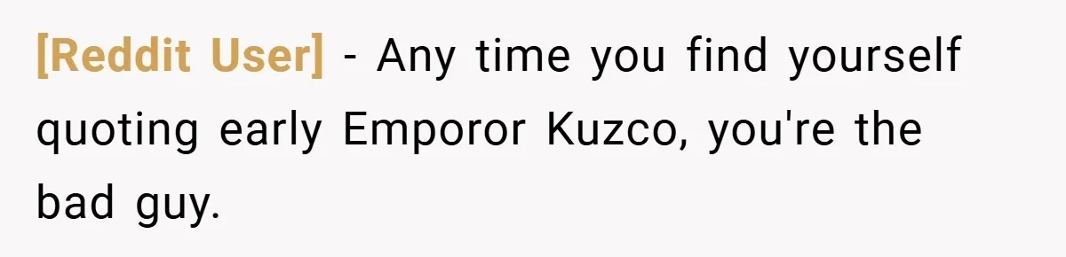 [Reddit User] − Any time you find yourself quoting early Emporor Kuzco, you're the bad guy.