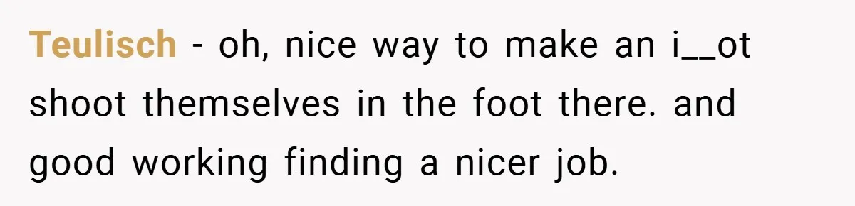 Boss Told Him “Don’t Come In Tomorrow, You’re Suspended” - Then Lost Her Job a Week Later Teulisch − oh, nice way to make an i__ot shoot themselves in the foot there. and good working finding a nicer job.