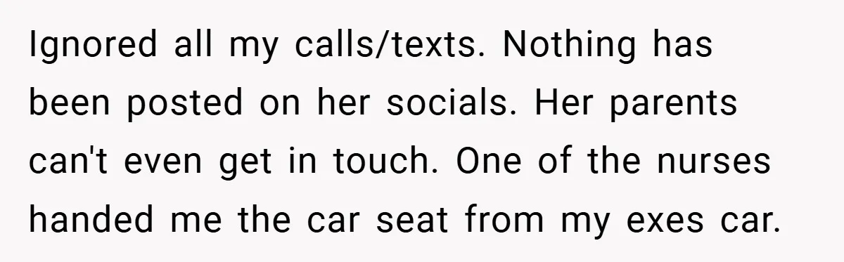 Ignored all my calls/texts. Nothing has been posted on her socials. Her parents can't even get in touch. One of the nurses handed me the car seat from my exes...