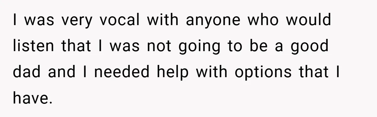I was very vocal with anyone who would listen that I was not going to be a good dad and I needed help with options that I have.
