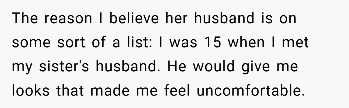 The reason I believe her husband is on some sort of a list: I was 15 when I met my sister's husband. He would give me looks that made me...