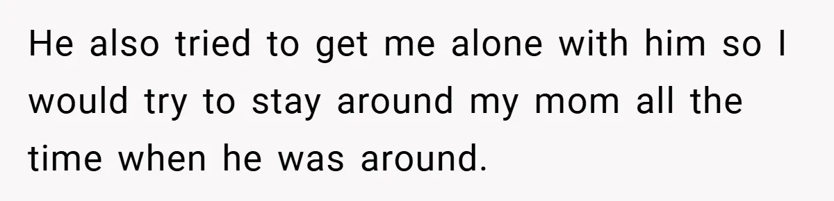He also tried to get me alone with him so I would try to stay around my mom all the time when he was around.