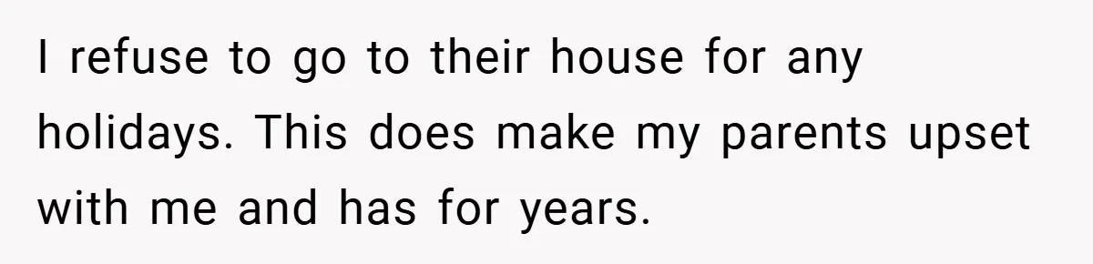 I refuse to go to their house for any holidays. This does make my parents upset with me and has for years.