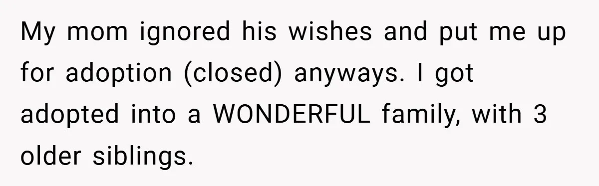 My mom ignored his wishes and put me up for adoption (closed) anyways. I got adopted into a WONDERFUL family, with 3 older siblings.