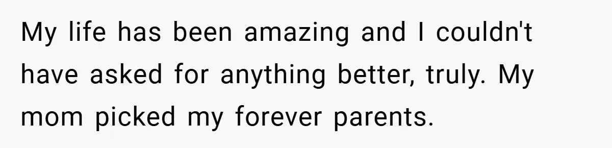 My life has been amazing and I couldn't have asked for anything better, truly. My mom picked my forever parents.