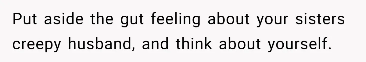 Put aside the gut feeling about your sisters creepy husband, and think about yourself.