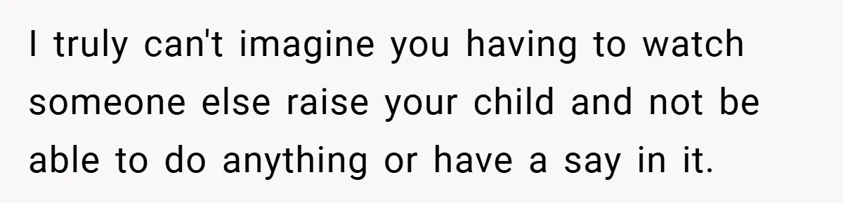 I truly can't imagine you having to watch someone else raise your child and not be able to do anything or have a say in it.