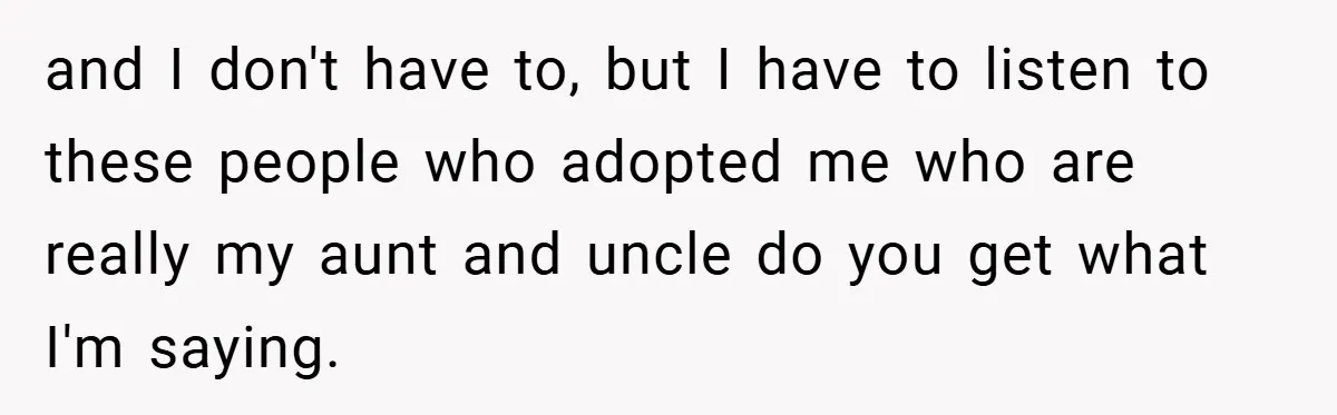and I don't have to, but I have to listen to these people who adopted me who are really my aunt and uncle do you get what I'm saying.