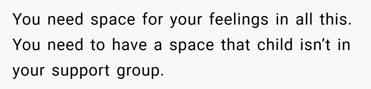 You need space for your feelings in all this. You need to have a space that child isn’t in your support group.