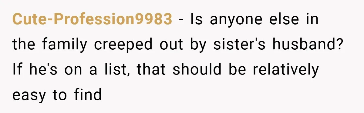 Cute-Profession9983 − Is anyone else in the family creeped out by sister's husband? If he's on a list, that should be relatively easy to find