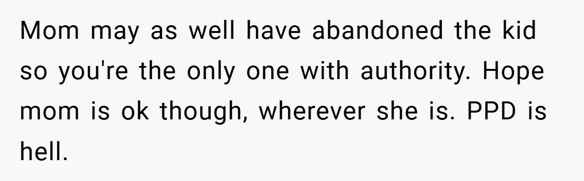Mom may as well have abandoned the kid so you're the only one with authority. Hope mom is ok though, wherever she is. PPD is hell.