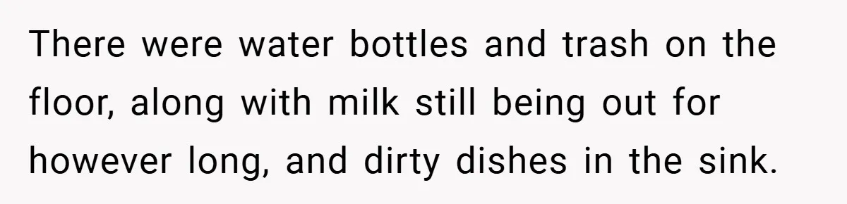 There were water bottles and trash on the floor, along with milk still being out for however long, and dirty dishes in the sink.