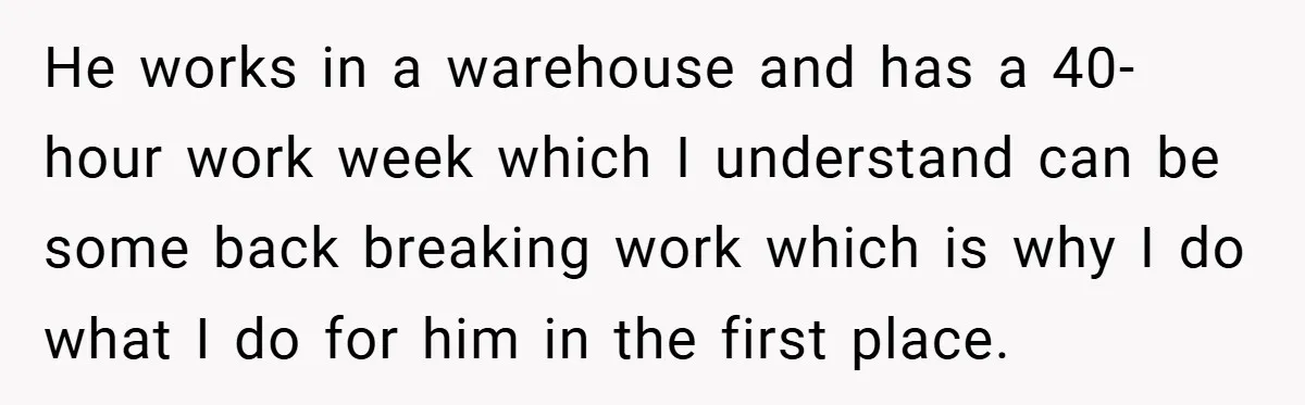 He works in a warehouse and has a 40-hour work week which I understand can be some back breaking work which is why I do what I do for him...