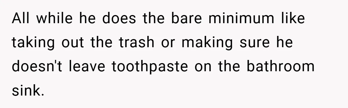 All while he does the bare minimum like taking out the trash or making sure he doesn't leave toothpaste on the bathroom sink.