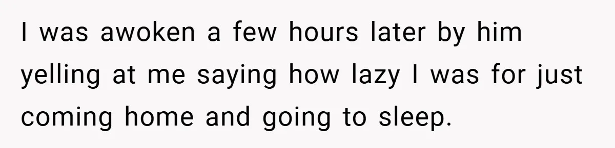 I was awoken a few hours later by him yelling at me saying how lazy I was for just coming home and going to sleep.