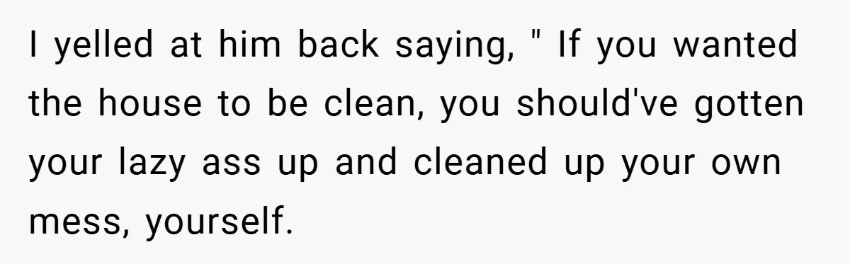 I yelled at him back saying, " If you wanted the house to be clean, you should've gotten your lazy ass up and cleaned up your own mess, yourself.