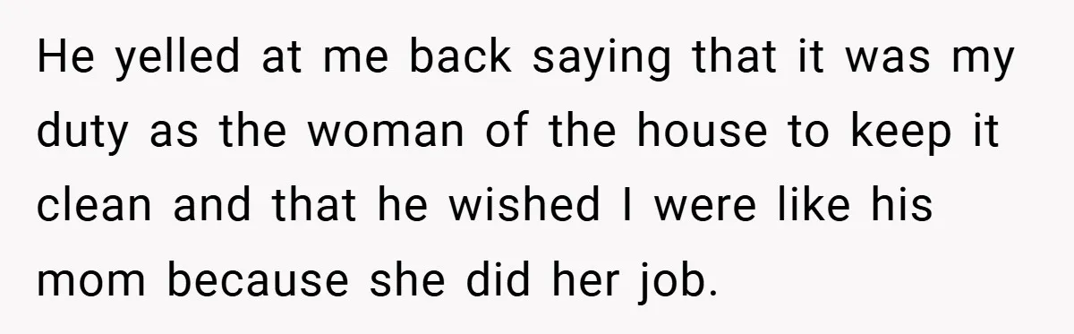 He yelled at me back saying that it was my duty as the woman of the house to keep it clean and that he wished I were like his mom...