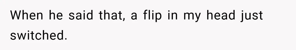 When he said that, a flip in my head just switched.