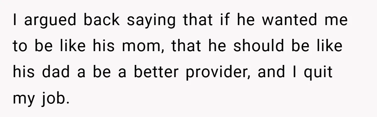 I argued back saying that if he wanted me to be like his mom, that he should be like his dad a be a better provider, and I quit my...