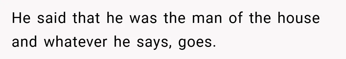 He said that he was the man of the house and whatever he says, goes.