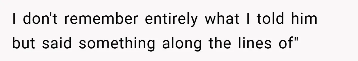I don't remember entirely what I told him but said something along the lines of"