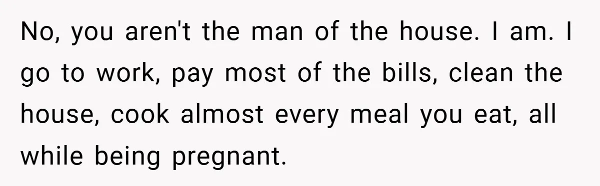 No, you aren't the man of the house. I am. I go to work, pay most of the bills, clean the house, cook almost every meal you eat, all while...