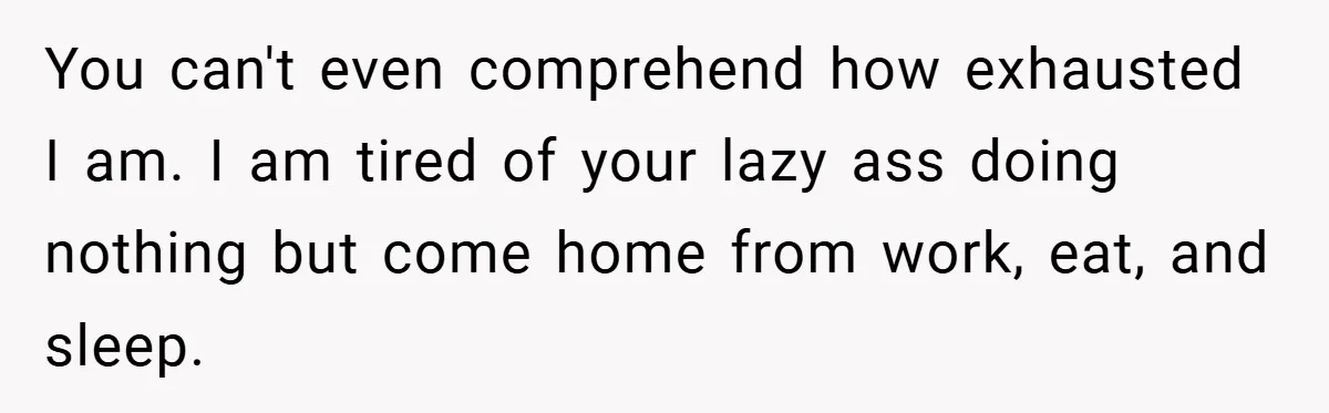You can't even comprehend how exhausted I am. I am tired of your lazy ass doing nothing but come home from work, eat, and sleep.