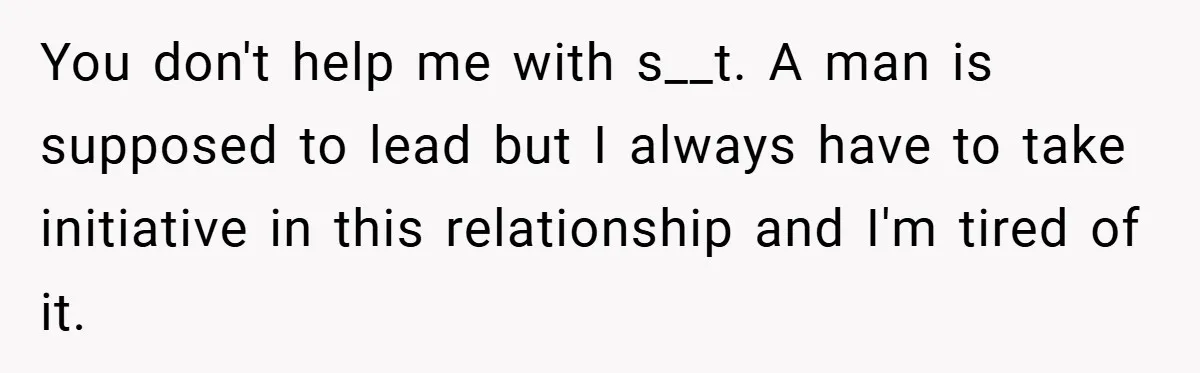 You don't help me with s__t. A man is supposed to lead but I always have to take initiative in this relationship and I'm tired of it.