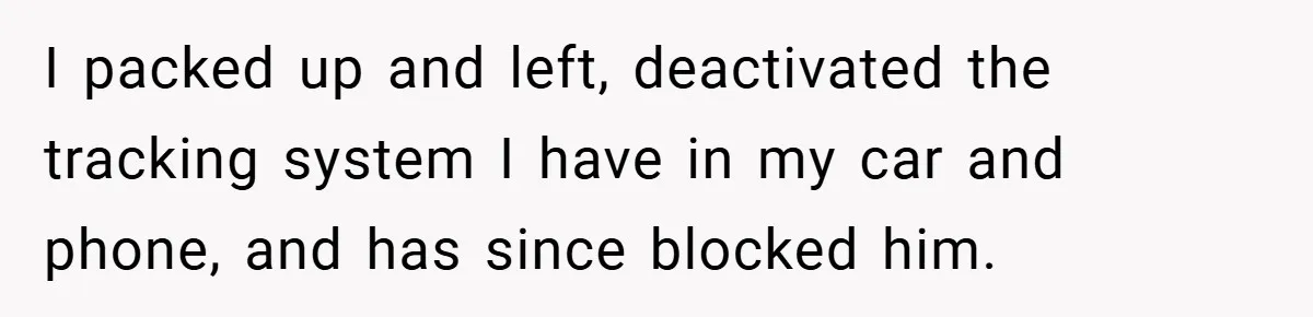 I packed up and left, deactivated the tracking system I have in my car and phone, and has since blocked him.