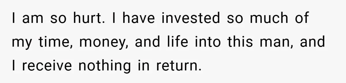 I am so hurt. I have invested so much of my time, money, and life into this man, and I receive nothing in return.