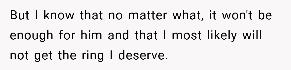 But I know that no matter what, it won't be enough for him and that I most likely will not get the ring I deserve.