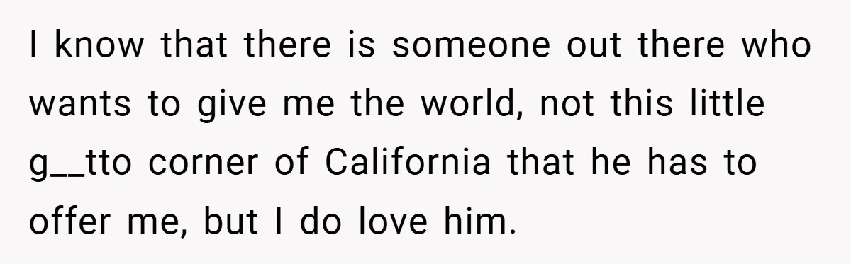 I know that there is someone out there who wants to give me the world, not this little g__tto corner of California that he has to offer me, but I...